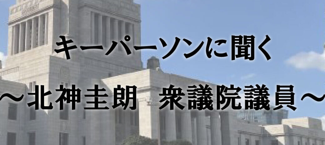 キーパーソンに聞く ~北神圭朗 衆議院議員~